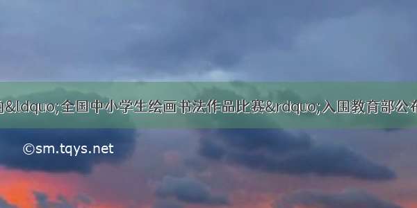 中国儿童中心举办的&ldquo;全国中小学生绘画书法作品比赛&rdquo;入围教育部公布的36项面向中小学