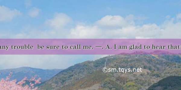 —If you have any trouble  be sure to call me. —. A. I am glad to hear thatB. I will. thank