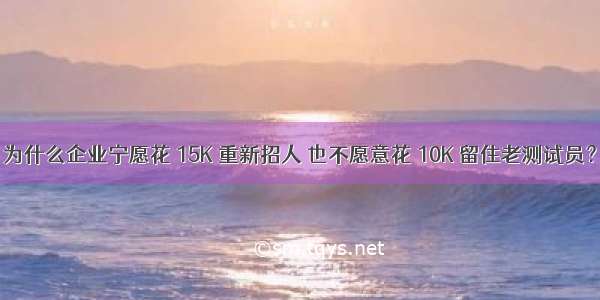 为什么企业宁愿花 15K 重新招人 也不愿意花 10K 留住老测试员？