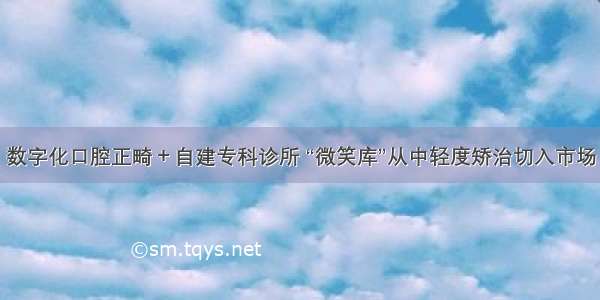 数字化口腔正畸＋自建专科诊所 “微笑库”从中轻度矫治切入市场