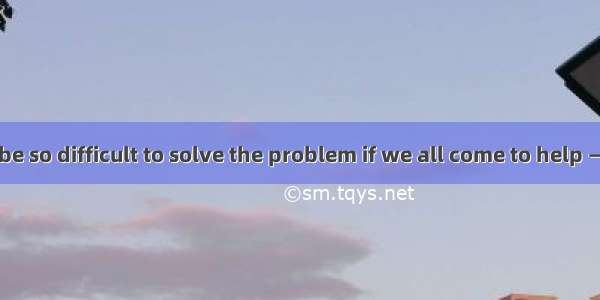 —It shouldn't be so difficult to solve the problem if we all come to help —That's right__