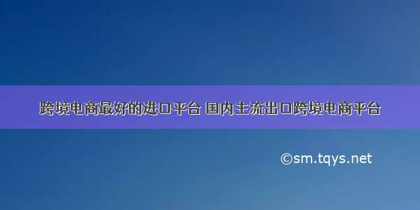 跨境电商最好的进口平台 国内主流出口跨境电商平台