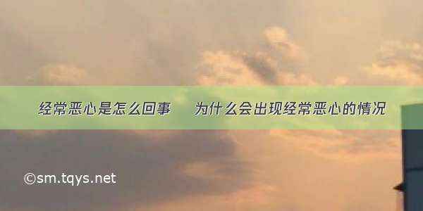 经常恶心是怎么回事    为什么会出现经常恶心的情况