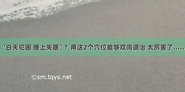 “白天犯困 晚上失眠”？用这2个穴位能够双向调治 太厉害了……