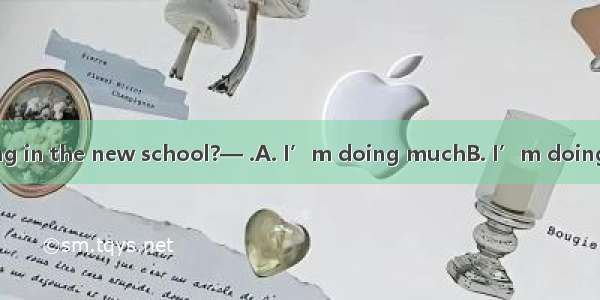 —How are you doing in the new school?— .A. I’m doing muchB. I’m doing wellC. That’s all ri