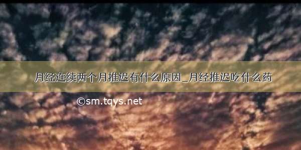 ​月经连续两个月推迟有什么原因_月经推迟吃什么药