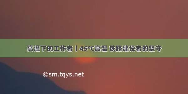 高温下的工作者丨45℃高温 铁路建设者的坚守