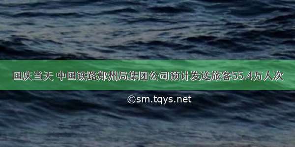 国庆当天 中国铁路郑州局集团公司预计发送旅客55.4万人次