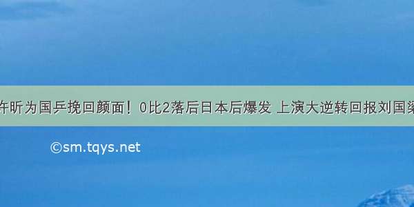 许昕为国乒挽回颜面！0比2落后日本后爆发 上演大逆转回报刘国梁