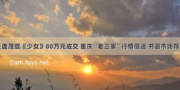 川美院长庞茂琨《少女》80万元成交 重庆“老三家”行情低迷 书画市场存捡漏机会