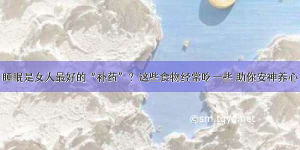 睡眠是女人最好的“补药”？这些食物经常吃一些 助你安神养心