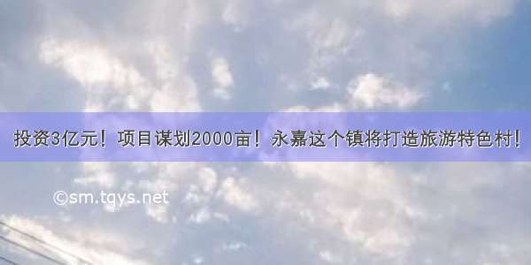 投资3亿元！项目谋划2000亩！永嘉这个镇将打造旅游特色村！