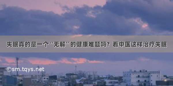 失眠真的是一个“无解”的健康难题吗？看中医这样治疗失眠