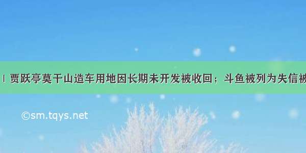 早资道｜贾跃亭莫干山造车用地因长期未开发被收回；斗鱼被列为失信被执行人