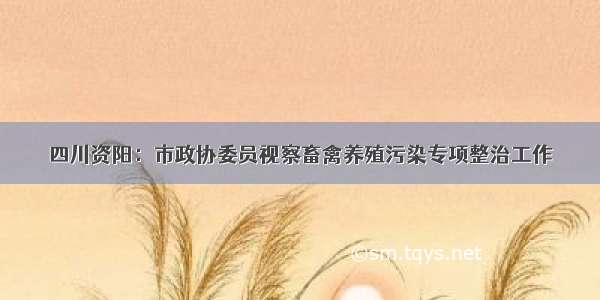 四川资阳：市政协委员视察畜禽养殖污染专项整治工作