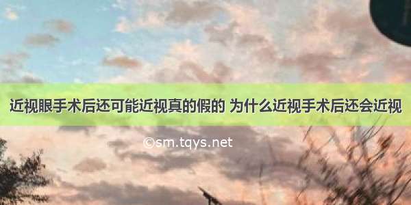 近视眼手术后还可能近视真的假的 为什么近视手术后还会近视