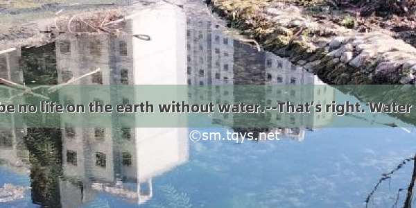 ----There can be no life on the earth without water.--That’s right. Water  everywhere.A