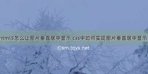 html5怎么让图片垂直居中显示 css中如何实现图片垂直居中显示？