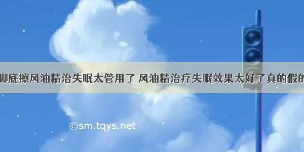 脚底擦风油精治失眠太管用了 风油精治疗失眠效果太好了真的假的