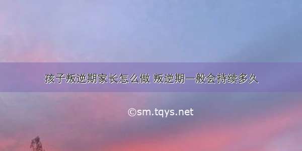 孩子叛逆期家长怎么做 叛逆期一般会持续多久