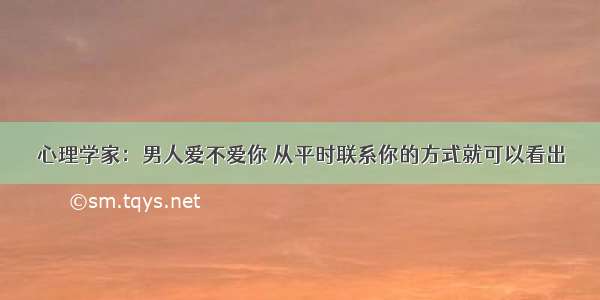 心理学家：男人爱不爱你 从平时联系你的方式就可以看出