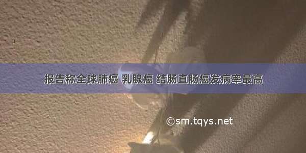 报告称全球肺癌 乳腺癌 结肠直肠癌发病率最高