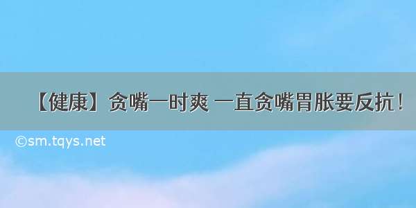 【健康】贪嘴一时爽 一直贪嘴胃胀要反抗！