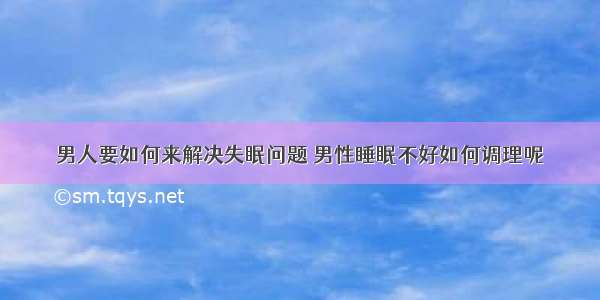 男人要如何来解决失眠问题 男性睡眠不好如何调理呢