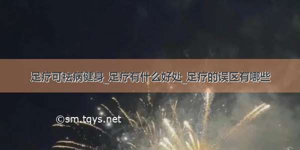 足疗可祛病健身_足疗有什么好处_足疗的误区有哪些