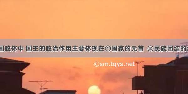 在现代英国政体中 国王的政治作用主要体现在①国家的元首  ②民族团结的纽带   ③国