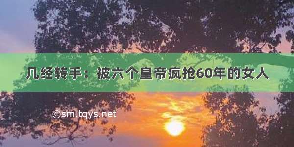 几经转手：被六个皇帝疯抢60年的女人