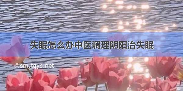 失眠怎么办中医调理阴阳治失眠