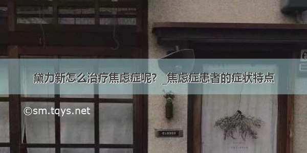 黛力新怎么治疗焦虑症呢？_焦虑症患者的症状特点