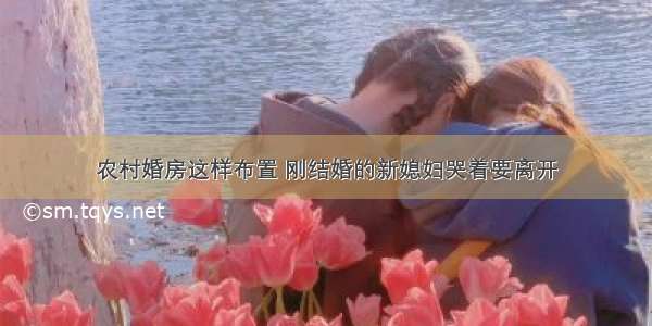 农村婚房这样布置 刚结婚的新媳妇哭着要离开