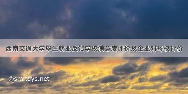 西南交通大学毕生就业反馈学校满意度评价及企业对母校评价