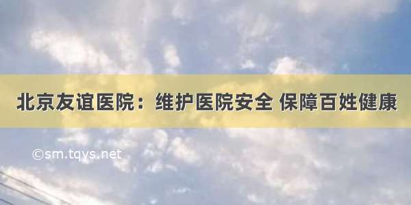 北京友谊医院：维护医院安全 保障百姓健康