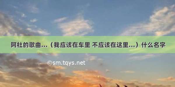 阿杜的歌曲…（我应该在车里 不应该在这里…）什么名字