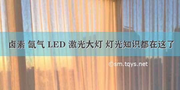 卤素 氙气 LED 激光大灯 灯光知识都在这了