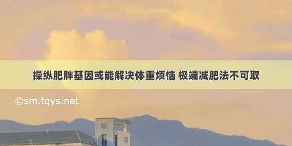 操纵肥胖基因或能解决体重烦恼 极端减肥法不可取