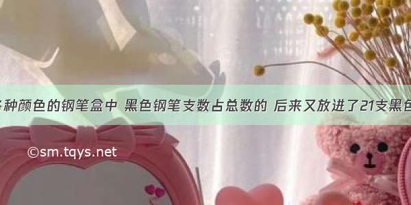 一个装有各种颜色的钢笔盒中 黑色钢笔支数占总数的 后来又放进了21支黑色钢笔 这时