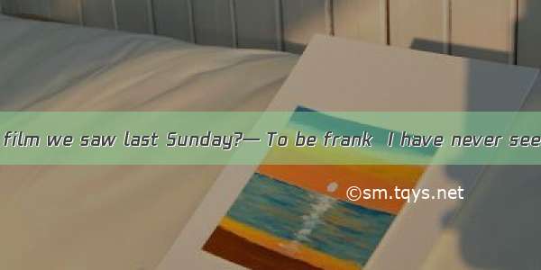 — How do you like film we saw last Sunday?— To be frank  I have never seen better one.A. a