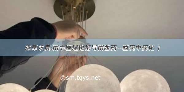 本草求真:用中医理论指导用西药--西药中药化 ！