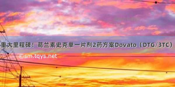 艾滋病一线治疗重大里程碑！葛兰素史克单一片剂2药方案Dovato（DTG/3TC）获美国FDA批准