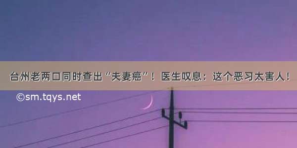 台州老两口同时查出“夫妻癌”！医生叹息：这个恶习太害人！