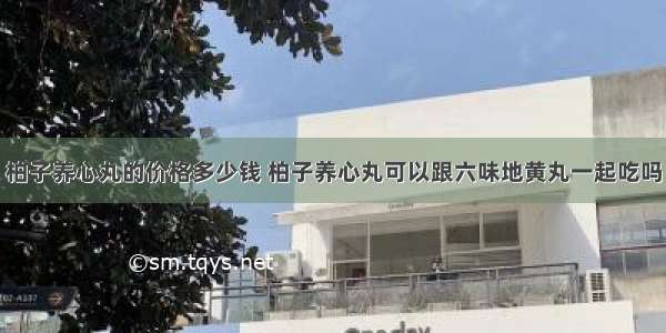 柏子养心丸的价格多少钱 柏子养心丸可以跟六味地黄丸一起吃吗