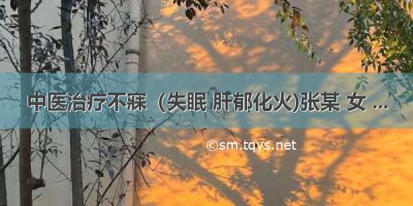 中医治疗不寐（失眠 肝郁化火)张某 女 ...