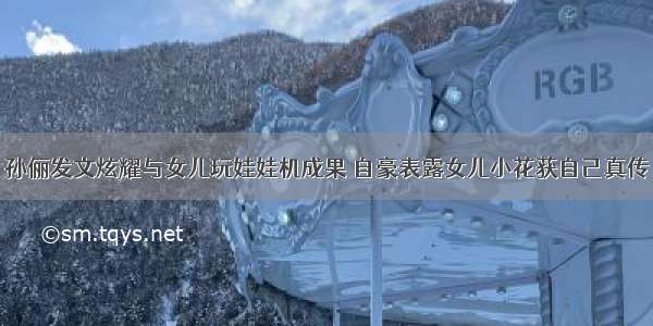 孙俪发文炫耀与女儿玩娃娃机成果 自豪表露女儿小花获自己真传