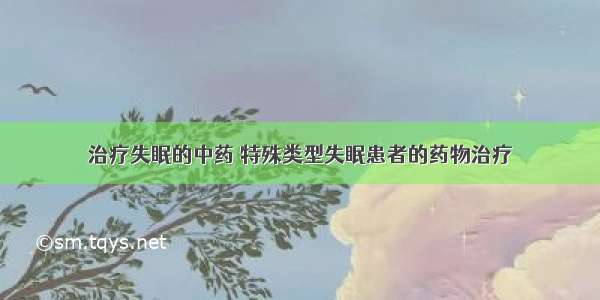 治疗失眠的中药 特殊类型失眠患者的药物治疗