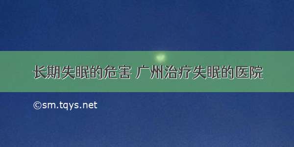 长期失眠的危害 广州治疗失眠的医院