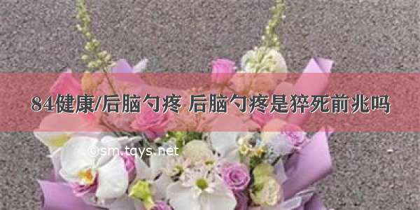 84健康/后脑勺疼 后脑勺疼是猝死前兆吗